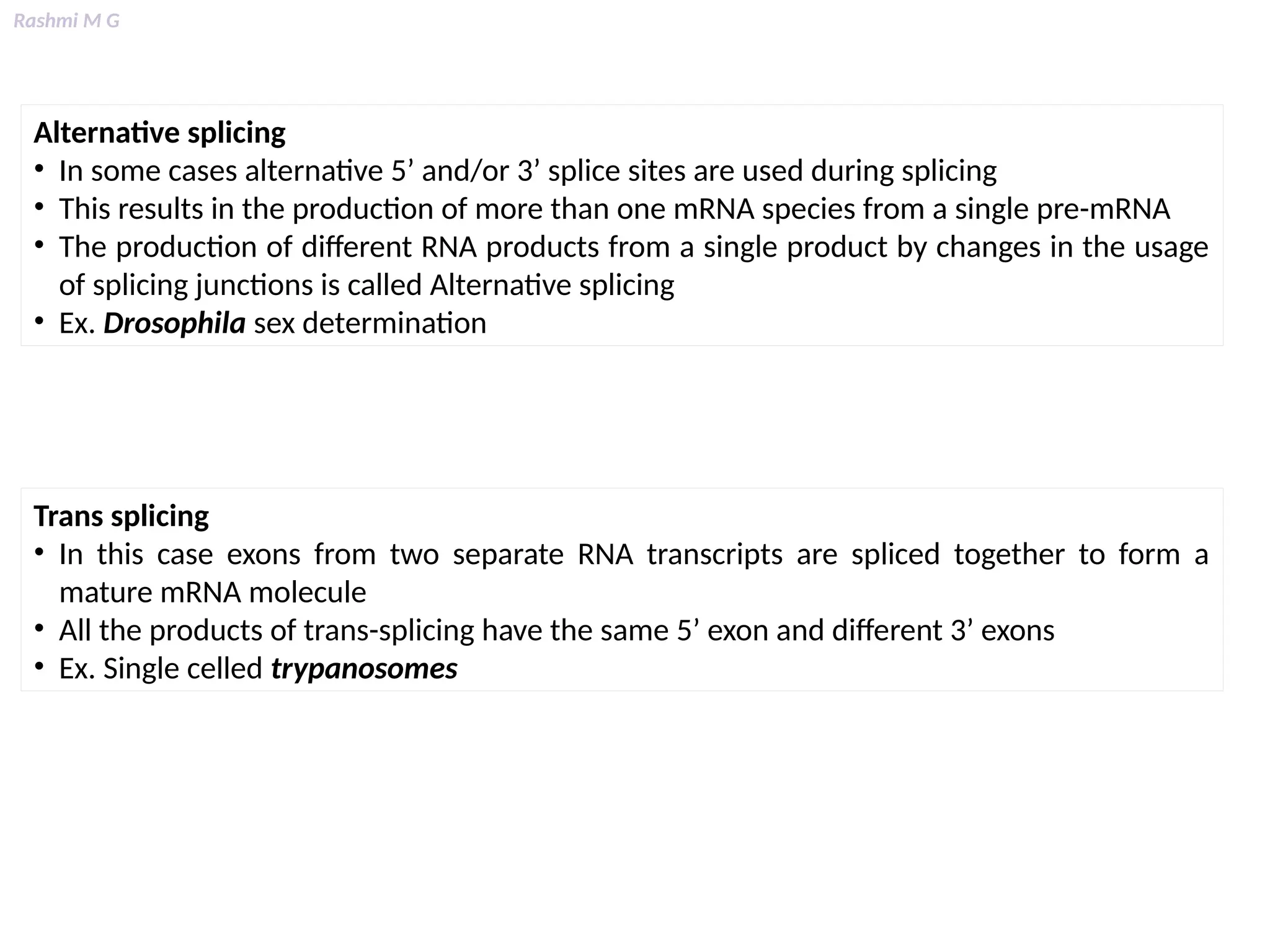 Rashmi M G
Alternative splicing
• In some cases alternative 5’ and/or 3’ splice sites are used during splicing
• This results in the production of more than one mRNA species from a single pre-mRNA
• The production of different RNA products from a single product by changes in the usage
of splicing junctions is called Alternative splicing
• Ex. Drosophila sex determination
Trans splicing
• In this case exons from two separate RNA transcripts are spliced together to form a
mature mRNA molecule
• All the products of trans-splicing have the same 5’ exon and different 3’ exons
• Ex. Single celled trypanosomes
 