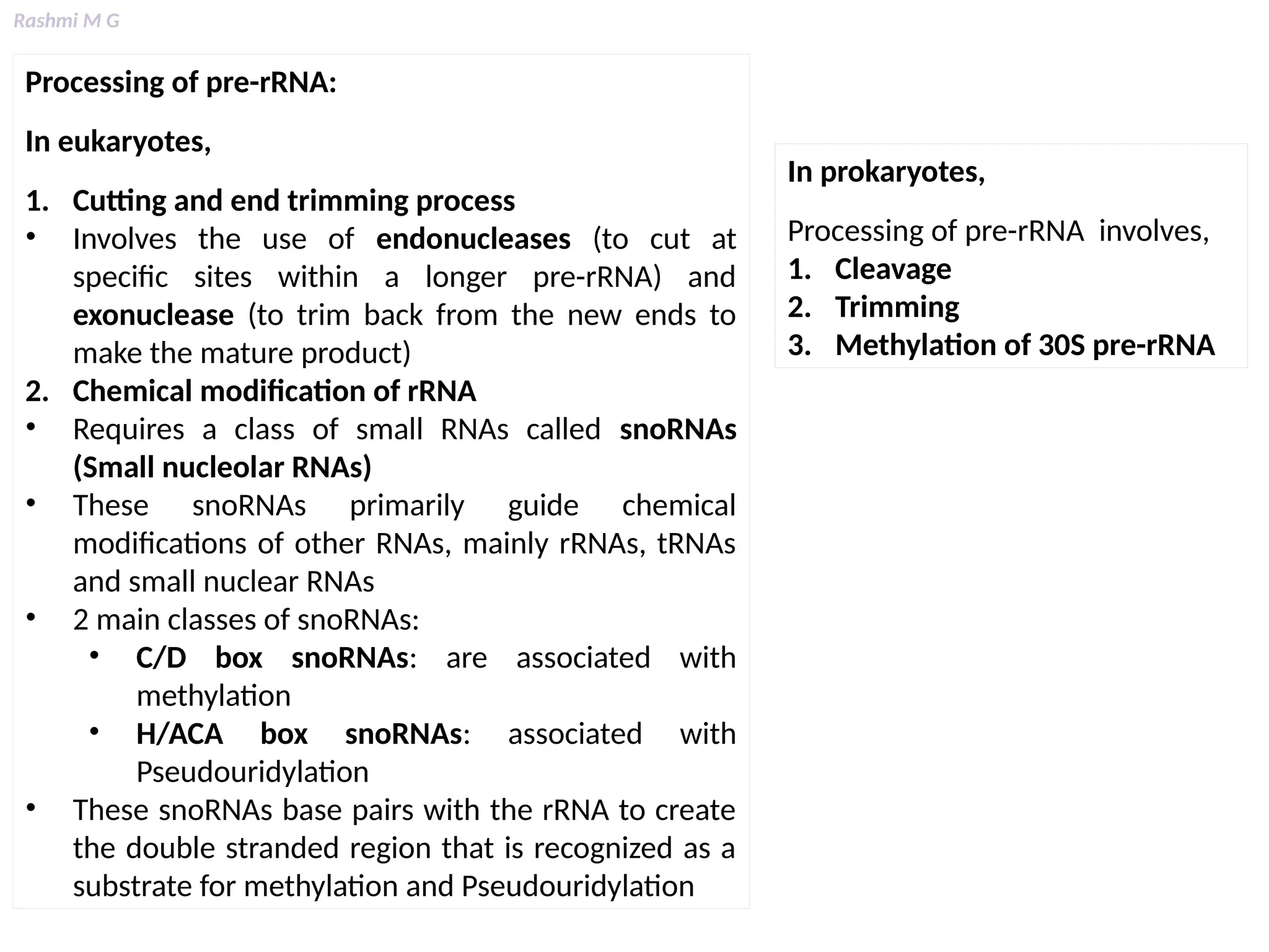 Rashmi M G
Processing of pre-rRNA:
In eukaryotes,
1. Cutting and end trimming process
• Involves the use of endonucleases (to cut at
specific sites within a longer pre-rRNA) and
exonuclease (to trim back from the new ends to
make the mature product)
2. Chemical modification of rRNA
• Requires a class of small RNAs called snoRNAs
(Small nucleolar RNAs)
• These snoRNAs primarily guide chemical
modifications of other RNAs, mainly rRNAs, tRNAs
and small nuclear RNAs
• 2 main classes of snoRNAs:
• C/D box snoRNAs: are associated with
methylation
• H/ACA box snoRNAs: associated with
Pseudouridylation
• These snoRNAs base pairs with the rRNA to create
the double stranded region that is recognized as a
substrate for methylation and Pseudouridylation
In prokaryotes,
Processing of pre-rRNA involves,
1. Cleavage
2. Trimming
3. Methylation of 30S pre-rRNA
 