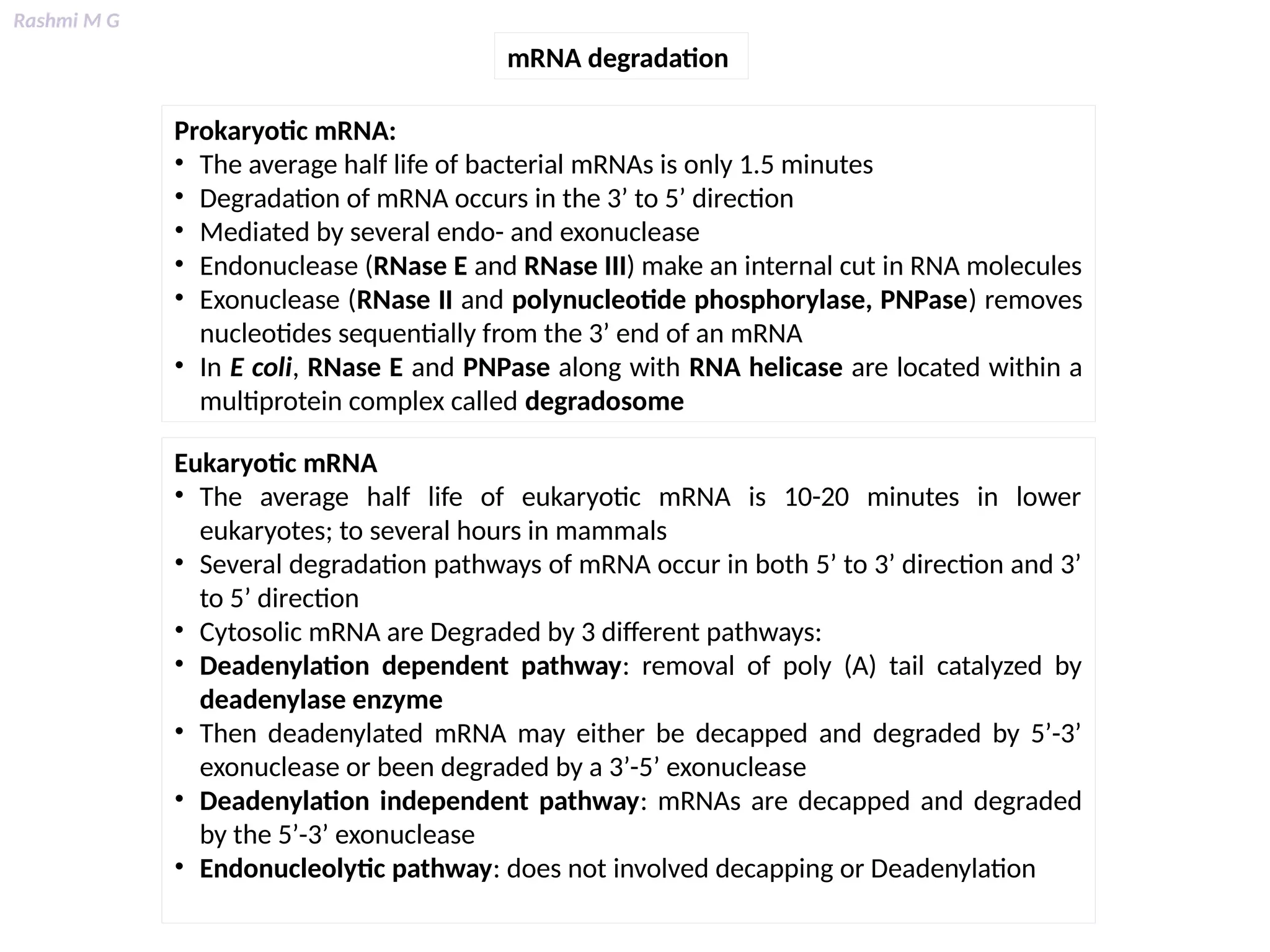 Rashmi M G
mRNA degradation
Prokaryotic mRNA:
• The average half life of bacterial mRNAs is only 1.5 minutes
• Degradation of mRNA occurs in the 3’ to 5’ direction
• Mediated by several endo- and exonuclease
• Endonuclease (RNase E and RNase III) make an internal cut in RNA molecules
• Exonuclease (RNase II and polynucleotide phosphorylase, PNPase) removes
nucleotides sequentially from the 3’ end of an mRNA
• In E coli, RNase E and PNPase along with RNA helicase are located within a
multiprotein complex called degradosome
Eukaryotic mRNA
• The average half life of eukaryotic mRNA is 10-20 minutes in lower
eukaryotes; to several hours in mammals
• Several degradation pathways of mRNA occur in both 5’ to 3’ direction and 3’
to 5’ direction
• Cytosolic mRNA are Degraded by 3 different pathways:
• Deadenylation dependent pathway: removal of poly (A) tail catalyzed by
deadenylase enzyme
• Then deadenylated mRNA may either be decapped and degraded by 5’-3’
exonuclease or been degraded by a 3’-5’ exonuclease
• Deadenylation independent pathway: mRNAs are decapped and degraded
by the 5’-3’ exonuclease
• Endonucleolytic pathway: does not involved decapping or Deadenylation
 