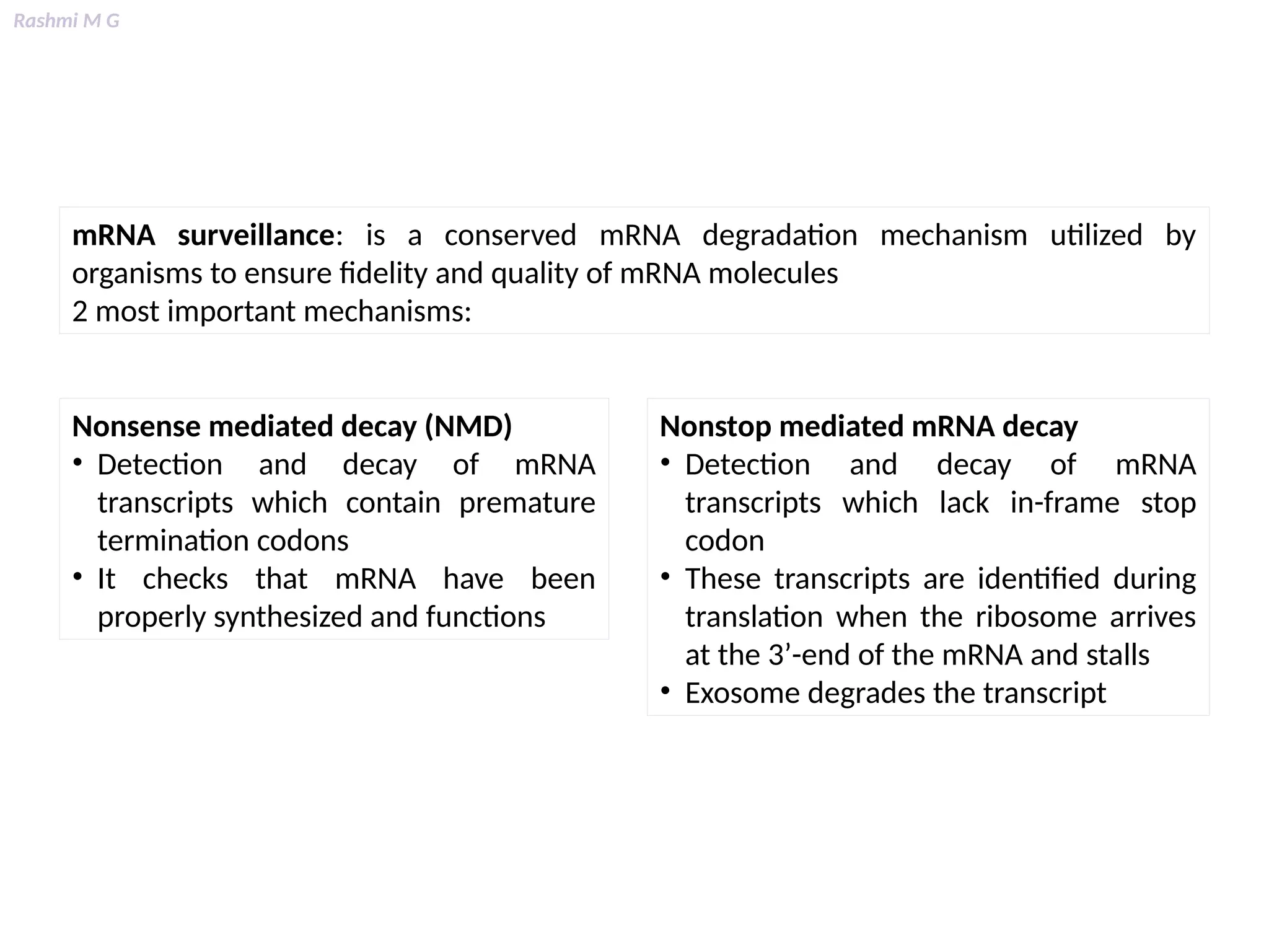 Rashmi M G
mRNA surveillance: is a conserved mRNA degradation mechanism utilized by
organisms to ensure fidelity and quality of mRNA molecules
2 most important mechanisms:
Nonsense mediated decay (NMD)
• Detection and decay of mRNA
transcripts which contain premature
termination codons
• It checks that mRNA have been
properly synthesized and functions
Nonstop mediated mRNA decay
• Detection and decay of mRNA
transcripts which lack in-frame stop
codon
• These transcripts are identified during
translation when the ribosome arrives
at the 3’-end of the mRNA and stalls
• Exosome degrades the transcript
 