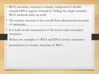• RNA secondary structure is mainly composed of double
stranded RNA regions formed by folding the single stranded
RNA molecule back on itself.
• The tertiary structure is the overall three-dimensional structure
of molecules .
• It is built on the interactions of the lower-order secondary
structures .
• Helices are examples of RNA and DNA tertiary structures.
• pseudoknot is a tertiary structure of RNA.
 