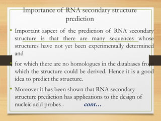 Importance of RNA secondary structure
prediction
• Important aspect of the prediction of RNA secondary
structure is that there are many sequences whose
structures have not yet been experimentally determined
and
• for which there are no homologues in the databases from
which the structure could be derived. Hence it is a good
idea to predict the structure.
• Moreover it has been shown that RNA secondary
structure prediction has applications to the design of
nucleic acid probes . cont…
 