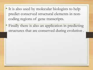 • It is also used by molecular biologists to help
predict conserved structural elements in non-
coding regions of gene transcripts.
• Finally there is also an application in predicting
structures that are conserved during evolution .
 