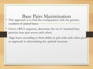 Base Pairs Maximization
• This approach is to find the configuration with the greatest
numbers of paired bases.
• Given a RNA sequence, determine the set of maximal base
pairs(no base pair across each other)
• Align bases according to their ability to pair with each other gives
an approach to determining the optimal structure
 