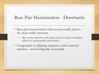 Base Pair Maximization - Drawbacks
• Base pair maximization will not necessarily lead to
the most stable structure
• May create structure with many interior loops or hairpins
which are energetically unfavorable
• Comparable to aligning sequences with scattered
matches – not biologically reasonable
 