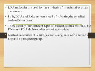 • RNA molecules are used for the synthesis of proteins, they act as
messengers.
• Both, DNA and RNA are composed of subunits, the so-called
nucleotides or bases.
• There are only four different types of nucleotides in a molecule, but
DNA and RNA do have other sets of nucleotides.
• Nucleotides consist of a nitrogen-containing base, a five-carbon sugar
ring and a phosphate group .
 