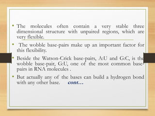 • The molecules often contain a very stable three
dimensional structure with unpaired regions, which are
very flexible.
• The wobble base-pairs make up an important factor for
this flexibility.
• Beside the Watson-Crick base-pairs, A:U and G:C, is the
wobble base-pair, G:U, one of the most common base-
pairs in RNA molecules .
• But actually any of the bases can build a hydrogen bond
with any other base. cont…
 