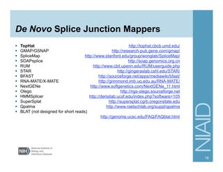 De Novo Splice Junction Mappers
§  TopHat http://tophat.cbcb.umd.edu/
§  GMAP/GSNAP http://research-pub.gene.com/gmap/
§  SpliceMap http://www.stanford.edu/group/wonglab/SpliceMap/
§  SOAPsplice http://soap.genomics.org.cn
§  RUM http://www.cbil.upenn.edu/RUM/userguide.php
§  STAR http://gingeraslab.cshl.edu/STAR/
§  BFAST http://sourceforge.net/apps/mediawiki/bfast/
§  RNA-MATE/X-MATE http://grimmond.imb.uq.edu.au/RNA-MATE/
§  NextGENe http://www.softgenetics.com/NextGENe_11.html
§  Olego http://ngs-olego.sourceforge.net
§  HMMSplicer http://derisilab.ucsf.edu/index.php?software=105
§  SuperSplat http://supersplat.cgrb.oregonstate.edu
§  Qpalma http://www.raetschlab.org/suppl/qpalma
§  BLAT (not designed for short reads)
http://genome.ucsc.edu/FAQ/FAQblat.html
16
 
