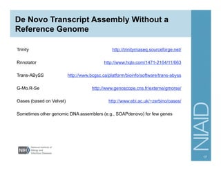 De Novo Transcript Assembly Without a
Reference Genome
17
Trinity http://trinityrnaseq.sourceforge.net/
Rnnotator http://www.hqlo.com/1471-2164/11/663
Trans-ABySS http://www.bcgsc.ca/platform/bioinfo/software/trans-abyss
G-Mo.R-Se http://www.genoscope.cns.fr/externe/gmorse/
Oases (based on Velvet) http://www.ebi.ac.uk/~zerbino/oases/
Sometimes other genomic DNA assemblers (e.g., SOAPdenovo) for few genes
 