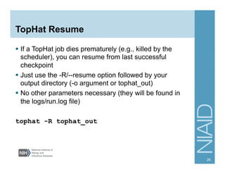 TopHat Resume
§  If a TopHat job dies prematurely (e.g., killed by the
scheduler), you can resume from last successful
checkpoint
§  Just use the -R/--resume option followed by your
output directory (-o argument or tophat_out)
§  No other parameters necessary (they will be found in
the logs/run.log file)
tophat -R tophat_out
26
 