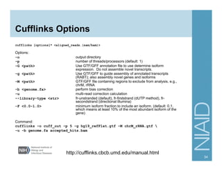 Cufflinks Options
cufflinks [options]* <aligned_reads.(sam/bam)>
Options:
-o output directory
-p number of threads/processors (default: 1)
-G <path> Use GTF/GFF annotation file to use determine isoform
expression. Do not assemble novel transcripts.
-g <path> Use GTF/GFF to guide assembly of annotated transcripts
(RABT); also assembly novel genes and isoforms
-M <path> GTF/GFF file containing regions to exclude from analysis, e.g.,
chrM, rRNA
-b <genome.fa> perform bias correction
-u multi-read correction calculation
--library-type <str> fr-unstranded (default), fr-firststrand (dUTP method), fr-
secondstrand (directional Illumina)
-F <0.0-1.0> minimum isoform fraction to include an isoform. (default: 0.1,
which means at least 10% of the most abundant isoform of the
gene)
Command:
cufflinks -o cuff_out -p 5 -g hg19_refFlat.gtf -M chrM_rRNA.gtf 
-u -b genome.fa accepted_hits.bam
34
http://cufflinks.cbcb.umd.edu/manual.html
 