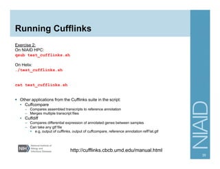 Running Cufflinks
Exercise 2:
On NIAID HPC:
qsub test_cufflinks.sh
On Helix:
./test_cufflinks.sh
cat test_cufflinks.sh
§  Other applications from the Cufflinks suite in the script:
•  Cuffcompare
–  Compares assembled transcripts to reference annotation
–  Merges multiple transcript files
•  Cuffdiff
–  Compares differential expression of annotated genes between samples
–  Can take any gtf file
§  e.g, output of cufflinks, output of cuffcompare, reference annotation refFlat.gtf
35
http://cufflinks.cbcb.umd.edu/manual.html
 