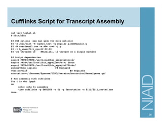 Cufflinks Script for Transcript Assembly
cat test_tophat.sh
#!/bin/bash
## SGE options (see man qsub for more options)
#$ -S /bin/bash -N tophat_test -q regular.q,memRegular.q
#$ -M user@email.com -m abe -cwd -j y
#$ -l h_vmem=7G,h_cpu=12:00:00
#$ -pe threaded 10 #Parallel, 10 threads on a single machine
## Script dependencies
export PATH=$PATH:/usr/local/bio_apps/samtools/
export PATH=/usr/local/bio_apps/java/bin/:$PATH
export PATH=$PATH:/usr/local/bio_apps/cufflinks/
genome=Homo_sapiens ## Required
version=hg19 ## Required
annotation=~/iGenomes/$genome/UCSC/$version/Annotation/Genes/genes.gtf
# Run assembly with cufflinks:
for i in wbc lymph
do
echo; echo $i assembly
time cufflinks -p $NSLOTS -o $i -g $annotation -u ${i}/${i}_sorted.bam
done
36
 