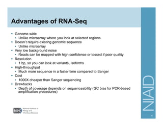 Advantages of RNA-Seq
§  Genome-wide
•  Unlike microarray where you look at selected regions
§  Doesn’t require existing genomic sequence
•  Unlike microarray
§  Very low background noise
•  Reads can be mapped with high confidence or tossed if poor quality
§  Resolution
•  1 bp, so you can look at variants, isoforms
§  High-throughput
•  Much more sequence in a faster time compared to Sanger
§  Cost
•  1000X cheaper than Sanger sequencing
§  Drawbacks
•  Depth of coverage depends on sequenceability (GC bias for PCR-based
amplification procedures)
4
 