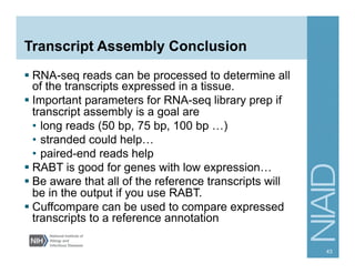 Transcript Assembly Conclusion
§ RNA-seq reads can be processed to determine all
of the transcripts expressed in a tissue.
§ Important parameters for RNA-seq library prep if
transcript assembly is a goal are
•  long reads (50 bp, 75 bp, 100 bp …)
•  stranded could help…
•  paired-end reads help
§ RABT is good for genes with low expression…
§ Be aware that all of the reference transcripts will
be in the output if you use RABT.
§ Cuffcompare can be used to compare expressed
transcripts to a reference annotation
43
 