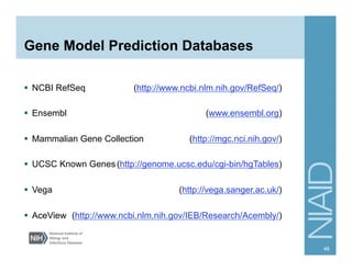 Gene Model Prediction Databases
§  NCBI RefSeq (http://www.ncbi.nlm.nih.gov/RefSeq/)
§  Ensembl (www.ensembl.org)
§  Mammalian Gene Collection (http://mgc.nci.nih.gov/)
§  UCSC Known Genes(http://genome.ucsc.edu/cgi-bin/hgTables)
§  Vega (http://vega.sanger.ac.uk/)
§  AceView (http://www.ncbi.nlm.nih.gov/IEB/Research/Acembly/)
48
 