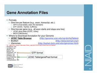 Gene Annotation Files
§  Formats
•  One line per feature (e.g., exon, transcript, etc.)
–  GFF3 (most widely used; the standard)
–  GTF (UCSC, TopHat, Cufflinks)
•  One line per gene (e.g., all exon starts and stops one line)
–  UCSC gene table (UCSC, USeq)
–  BED12 (BEDtools)
§  Where to Download Annotation for your Genome
•  UCSC Table Browser (http://genome.ucsc.edu/cgi-bin/hgTables)
•  BioMart (http://www.biomart.org/)
•  iGenomes (http://tophat.cbcb.umd.edu/igenomes.html)
ls /gpfs/bio_data/iGenomes/Homo_sapiens/UCSC/hg19/Annotation/Genes/
ChromInfo.txt
cytoBand.txt
genes.gtf
kgXref.txt
knownGene.txt
refFlat.txt
refGene.txt
knownToRefSeq.txt
refMrna.fa
refSeqSummary.txt
49
GTF format
UCSC Table/genePred format
 