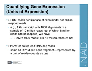 Quantifying Gene Expression
(Units of Expression)
§  RPKM: reads per kilobase of exon model per million
mapped reads
•  e.g., 1 kb transcript with 1000 alignments in a
sample of 10 million reads (out of which 8 million
reads can be mapped) will have
– RPKM = 1000 reads/(1kb * 8 million reads) = 125
§  FPKM: for paired-end RNA-seq reads
•  same as RPKM, but each fragment—represented by
a pair of reads—counts as one
52
 