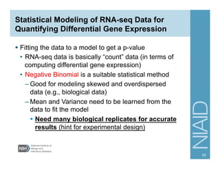 Statistical Modeling of RNA-seq Data for
Quantifying Differential Gene Expression
§  Fitting the data to a model to get a p-value
•  RNA-seq data is basically “count” data (in terms of
computing differential gene expression)
•  Negative Binomial is a suitable statistical method
– Good for modeling skewed and overdispersed
data (e.g., biological data)
– Mean and Variance need to be learned from the
data to fit the model
§  Need many biological replicates for accurate
results (hint for experimental design)
53
 