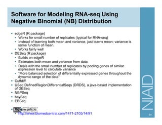 Software for Modeling RNA-seq Using
Negative Binomial (NB) Distribution
§  edgeR (R package)
•  Works for small number of replicates (typical for RNA-seq)
•  Instead of learning both mean and variance, just learns mean; variance is
some function of mean.
•  Works fairly well
§  DESeq (R package)
•  Builds on edgeR
•  Estimates both mean and variance from data
•  Deals with the small number of replicates by pooling genes of similar
expression level to calculate variance
•  “More balanced selection of differentially expressed genes throughout the
dynamic range of the data”
§  Cuffdiff
§  USeq DefinedRegionDifferentialSeqs (DRDS), a java-based implementation
of DESeq
§  NBPSeq
§  baySeq
§  EBSeq
§  Review article:
•  http://www.biomedcentral.com/1471-2105/14/91 54
 