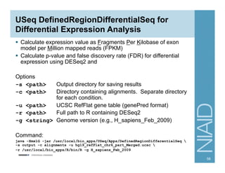 USeq DefinedRegionDifferentialSeq for
Differential Expression Analysis
§  Calculate expression value as Fragments Per Kilobase of exon
model per Million mapped reads (FPKM)
§  Calculate p-value and false discovery rate (FDR) for differential
expression using DESeq2 and
Options
-s <path> Output directory for saving results
-c <path> Directory containing alignments. Separate directory
for each condition.
-u <path> UCSC RefFlat gene table (genePred format)
-r <path> Full path to R containing DESeq2
-g <string> Genome version (e.g., H_sapiens_Feb_2009)
Command:
java -Xmx1G -jar /usr/local/bio_apps/USeq/Apps/DefinedRegionDifferentialSeq 
-s output -c alignments -u hg19_refFlat_chr6_part_Merged.ucsc 
-r /usr/local/bio_apps/R/bin/R -g H_sapiens_Feb_2009
58
 