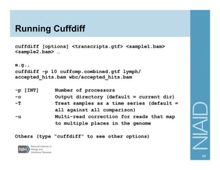 Running Cuffdiff
cuffdiff [options] <transcripts.gtf> <sample1.bam>
<sample2.bam> …
e.g.,
cuffdiff -p 10 cuffcmp.combined.gtf lymph/
accepted_hits.bam wbc/accepted_hits.bam
-p [INT] Number of processors
-o Output directory (default = current dir)
-T Treat samples as a time series (default =
all against all comparison)
-u Multi-read correction for reads that map
to multiple places in the genome
Others (type “cuffdiff” to see other options)
62
 