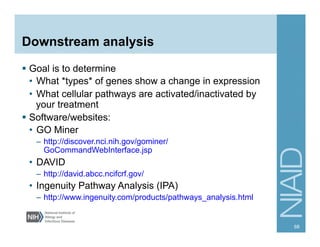 Downstream analysis
§  Goal is to determine
•  What *types* of genes show a change in expression
•  What cellular pathways are activated/inactivated by
your treatment
§  Software/websites:
•  GO Miner
–  http://discover.nci.nih.gov/gominer/
GoCommandWebInterface.jsp
•  DAVID
–  http://david.abcc.ncifcrf.gov/
•  Ingenuity Pathway Analysis (IPA)
–  http://www.ingenuity.com/products/pathways_analysis.html
68
 
