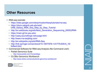 Other Resources
§  RNA-seq tutorials
•  https://sites.google.com/site/princetonhtseq/tutorials/rna-seq
•  https://docs.uabgrid.uab.edu/wiki/
UAB_Galaxy_RNA_Seq_Step_by_Step_Tutorial
•  http://en.wikibooks.org/wiki/Next_Generation_Sequencing_(NGS)/RNA
•  https://main.g2.bx.psu.edu/
•  http://useq.sourceforge.net/usage.html
•  http://www.rna-seqblog.com/
•  http://en.wikipedia.org/wiki/RNA-Seq
•  http://link.springer.com/protocol/10.1007/978-1-61779-839-9_16/
fulltext.html
§  Commercial Software for RNA-seq Analysis (No Command Line!)
•  Partek Genomics Suite
–  http://www.partek.com/?q=partekgs
•  CLCBio Genomics Workbench
–  http://www.clcbio.com/products/clc-genomics-workbench/
69
 
