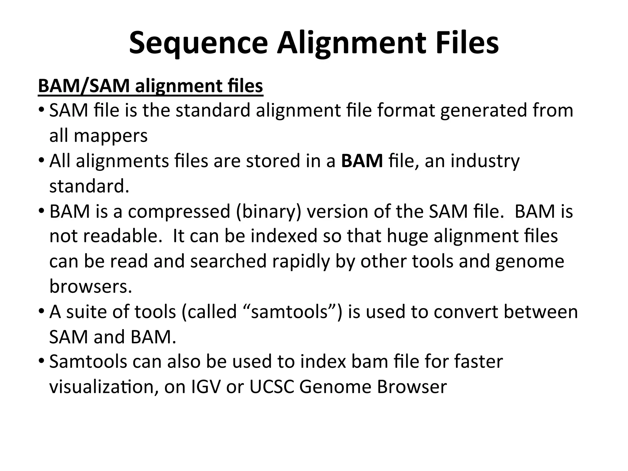 Sequence	
  Alignment	
  Files	
  
BAM/SAM	
  alignment	
  ﬁles	
  
• SAM	
  ﬁle	
  is	
  the	
  standard	
  alignment	
  ﬁle	
  format	
  generated	
  from	
  
all	
  mappers	
  
• All	
  alignments	
  ﬁles	
  are	
  stored	
  in	
  a	
  BAM	
  ﬁle,	
  an	
  industry	
  
standard.	
  
• BAM	
  is	
  a	
  compressed	
  (binary)	
  version	
  of	
  the	
  SAM	
  ﬁle.	
  	
  BAM	
  is	
  
not	
  readable.	
  	
  It	
  can	
  be	
  indexed	
  so	
  that	
  huge	
  alignment	
  ﬁles	
  
can	
  be	
  read	
  and	
  searched	
  rapidly	
  by	
  other	
  tools	
  and	
  genome	
  
browsers.	
  
• A	
  suite	
  of	
  tools	
  (called	
  “samtools”)	
  is	
  used	
  to	
  convert	
  between	
  
SAM	
  and	
  BAM.	
  
• Samtools	
  can	
  also	
  be	
  used	
  to	
  index	
  bam	
  ﬁle	
  for	
  faster	
  
visualizaIon,	
  on	
  IGV	
  or	
  UCSC	
  Genome	
  Browser	
  
	
  
 