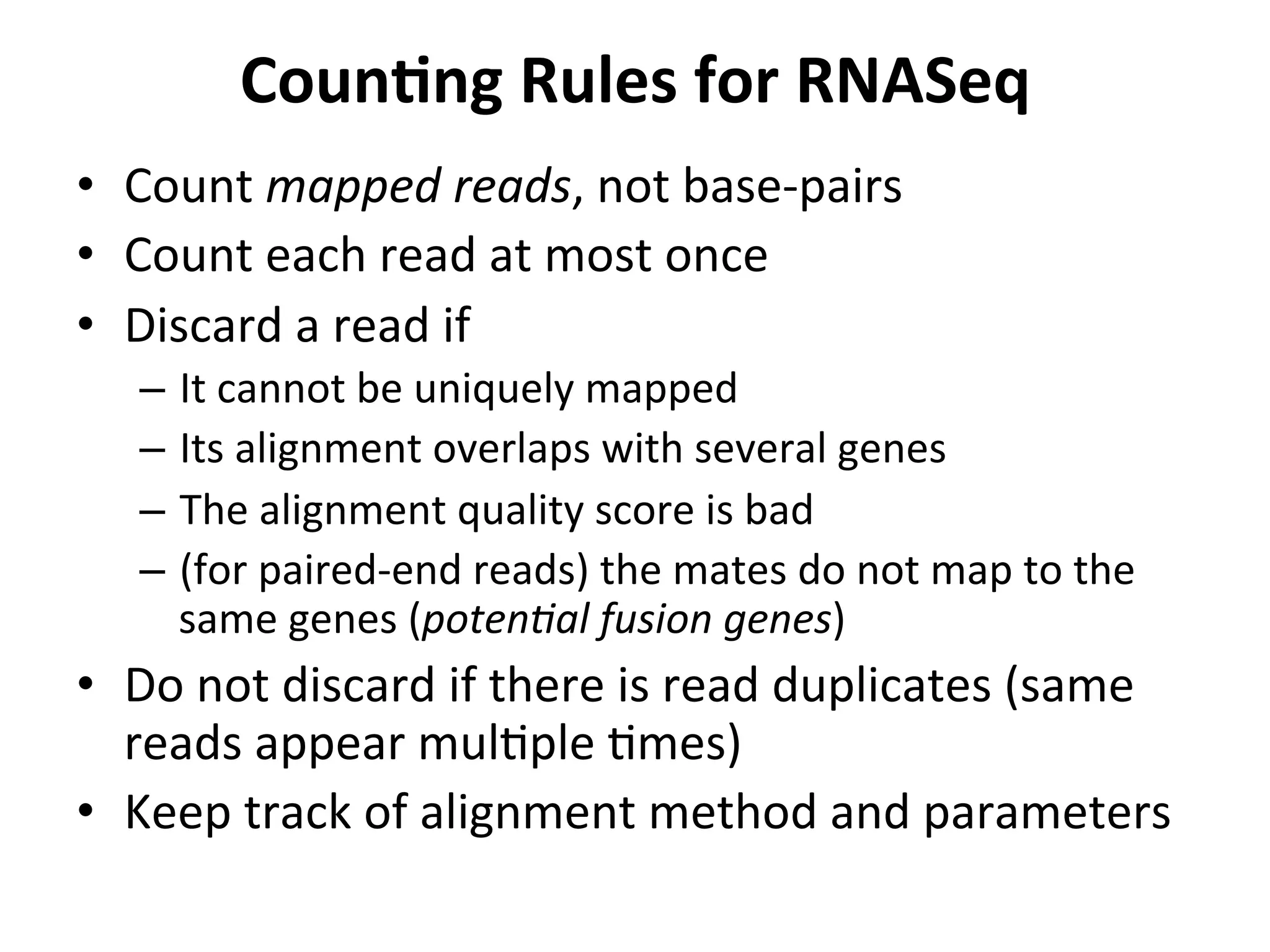 CounSng	
  Rules	
  for	
  RNASeq	
  
•  Count	
  mapped	
  reads,	
  not	
  base-­‐pairs	
  
•  Count	
  each	
  read	
  at	
  most	
  once	
  
•  Discard	
  a	
  read	
  if	
  
–  It	
  cannot	
  be	
  uniquely	
  mapped	
  
–  Its	
  alignment	
  overlaps	
  with	
  several	
  genes	
  
–  The	
  alignment	
  quality	
  score	
  is	
  bad	
  
–  (for	
  paired-­‐end	
  reads)	
  the	
  mates	
  do	
  not	
  map	
  to	
  the	
  
same	
  genes	
  (poten0al	
  fusion	
  genes)	
  
•  Do	
  not	
  discard	
  if	
  there	
  is	
  read	
  duplicates	
  (same	
  
reads	
  appear	
  mulIple	
  Imes)	
  
•  Keep	
  track	
  of	
  alignment	
  method	
  and	
  parameters	
  
	
  
 