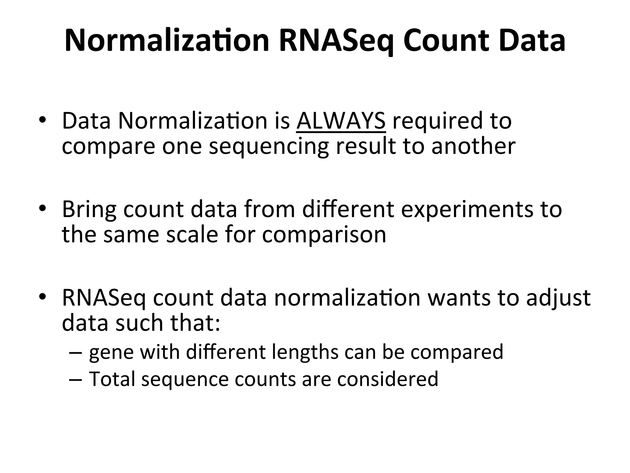 NormalizaSon	
  RNASeq	
  Count	
  Data	
  	
  
•  Data	
  NormalizaIon	
  is	
  ALWAYS	
  required	
  to	
  
compare	
  one	
  sequencing	
  result	
  to	
  another	
  
•  Bring	
  count	
  data	
  from	
  diﬀerent	
  experiments	
  to	
  
the	
  same	
  scale	
  for	
  comparison	
  
•  RNASeq	
  count	
  data	
  normalizaIon	
  wants	
  to	
  adjust	
  
data	
  such	
  that:	
  
–  gene	
  with	
  diﬀerent	
  lengths	
  can	
  be	
  compared	
  
–  Total	
  sequence	
  counts	
  are	
  considered	
  
 