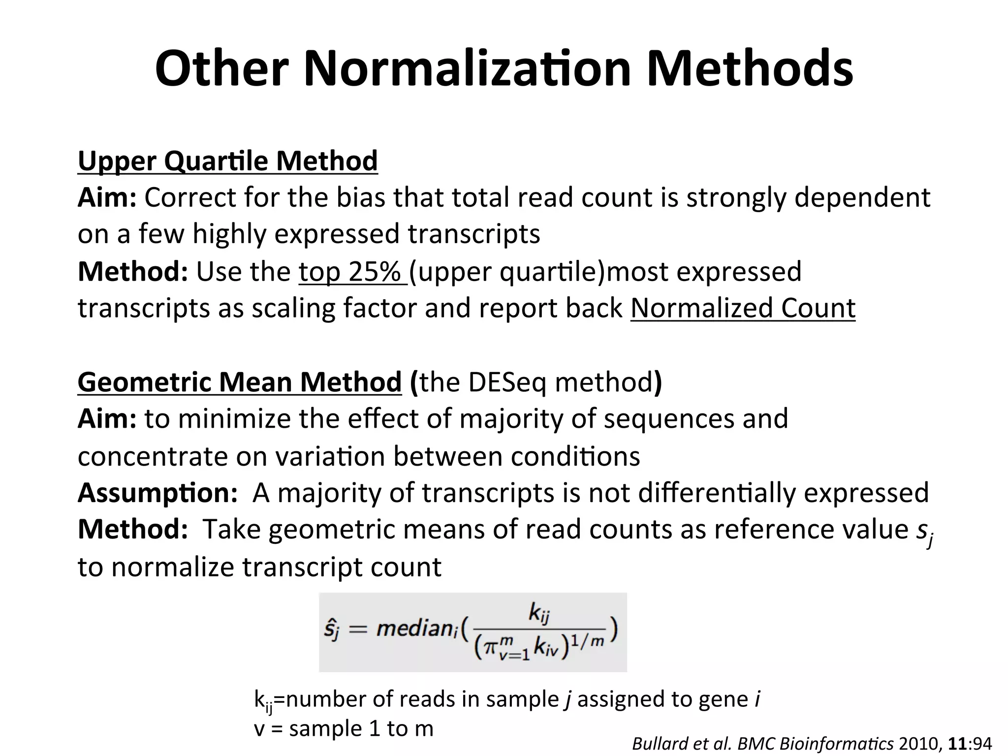 Other	
  NormalizaSon	
  Methods	
  
Upper	
  QuarSle	
  Method	
  
Aim:	
  Correct	
  for	
  the	
  bias	
  that	
  total	
  read	
  count	
  is	
  strongly	
  dependent	
  
on	
  a	
  few	
  highly	
  expressed	
  transcripts	
  
Method:	
  Use	
  the	
  top	
  25%	
  (upper	
  quarIle)most	
  expressed	
  
transcripts	
  as	
  scaling	
  factor	
  and	
  report	
  back	
  Normalized	
  Count	
  
	
  
Geometric	
  Mean	
  Method	
  (the	
  DESeq	
  method)	
  
Aim:	
  to	
  minimize	
  the	
  eﬀect	
  of	
  majority	
  of	
  sequences	
  and	
  
concentrate	
  on	
  variaIon	
  between	
  condiIons	
  
AssumpSon:	
  	
  A	
  majority	
  of	
  transcripts	
  is	
  not	
  diﬀerenIally	
  expressed	
  
Method:	
  	
  Take	
  geometric	
  means	
  of	
  read	
  counts	
  as	
  reference	
  value	
  sj	
  
to	
  normalize	
  transcript	
  count	
  
	
  
	
  
Bullard	
  et	
  al.	
  BMC	
  Bioinforma0cs	
  2010,	
  11:94	
  
kij=number	
  of	
  reads	
  in	
  sample	
  j	
  assigned	
  to	
  gene	
  i	
  
v	
  =	
  sample	
  1	
  to	
  m	
  
 