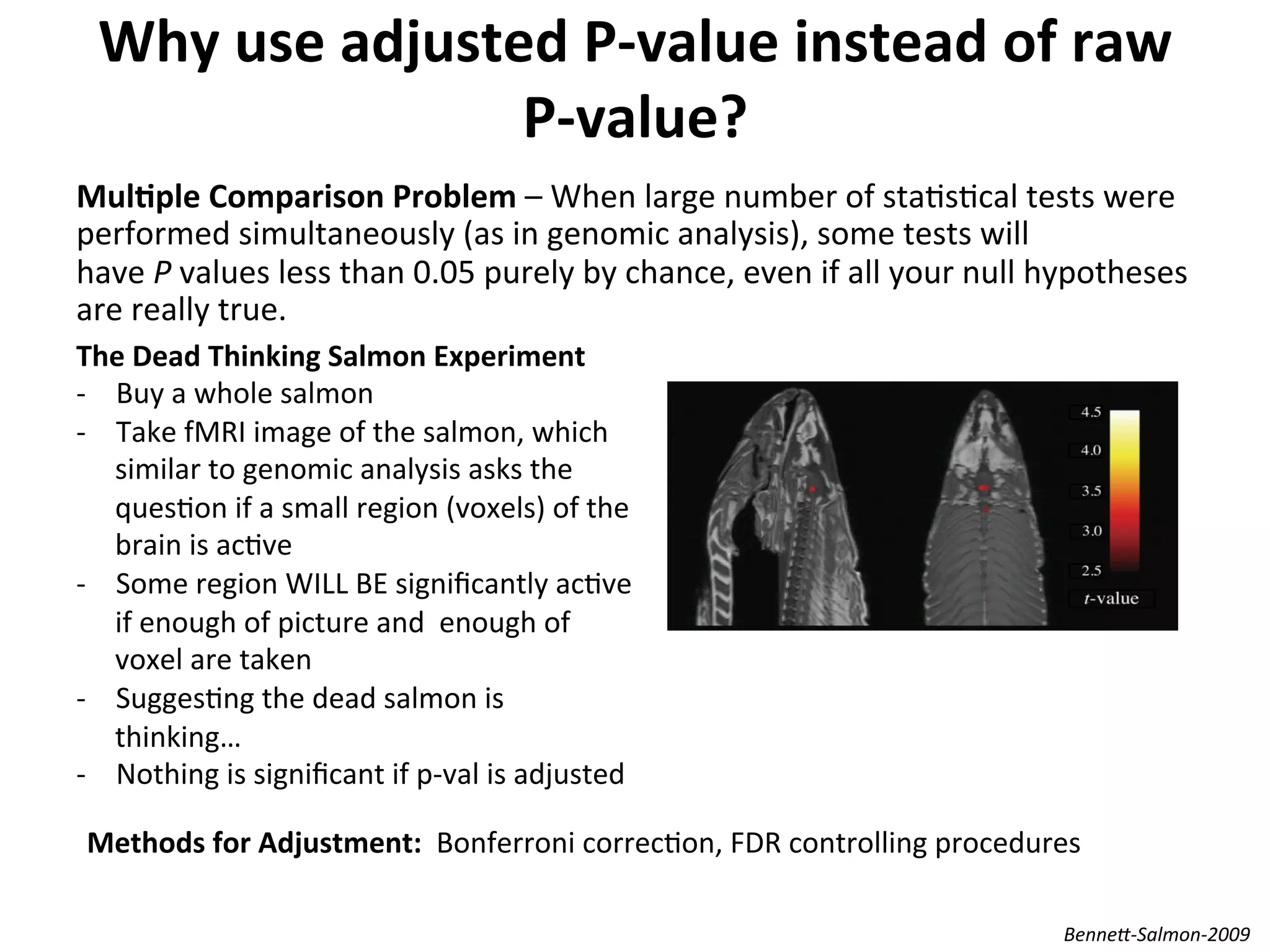 Why	
  use	
  adjusted	
  P-­‐value	
  instead	
  of	
  raw	
  
P-­‐value?	
  
MulSple	
  Comparison	
  Problem	
  –	
  When	
  large	
  number	
  of	
  staIsIcal	
  tests	
  were	
  
performed	
  simultaneously	
  (as	
  in	
  genomic	
  analysis),	
  some	
  tests	
  will	
  
have	
  P	
  values	
  less	
  than	
  0.05	
  purely	
  by	
  chance,	
  even	
  if	
  all	
  your	
  null	
  hypotheses	
  
are	
  really	
  true.	
  
	
  
	
  
Benne@-­‐Salmon-­‐2009	
  
The	
  Dead	
  Thinking	
  Salmon	
  Experiment	
  
-­‐  Buy	
  a	
  whole	
  salmon	
  
-­‐  Take	
  fMRI	
  image	
  of	
  the	
  salmon,	
  which	
  
similar	
  to	
  genomic	
  analysis	
  asks	
  the	
  
quesIon	
  if	
  a	
  small	
  region	
  (voxels)	
  of	
  the	
  
brain	
  is	
  acIve	
  
-­‐  Some	
  region	
  WILL	
  BE	
  signiﬁcantly	
  acIve	
  
if	
  enough	
  of	
  picture	
  and	
  	
  enough	
  of	
  
voxel	
  are	
  taken	
  
-­‐  SuggesIng	
  the	
  dead	
  salmon	
  is	
  
thinking…	
  
-­‐  Nothing	
  is	
  signiﬁcant	
  if	
  p-­‐val	
  is	
  adjusted	
  
Methods	
  for	
  Adjustment:	
  	
  Bonferroni	
  correcIon,	
  FDR	
  controlling	
  procedures	
  
 