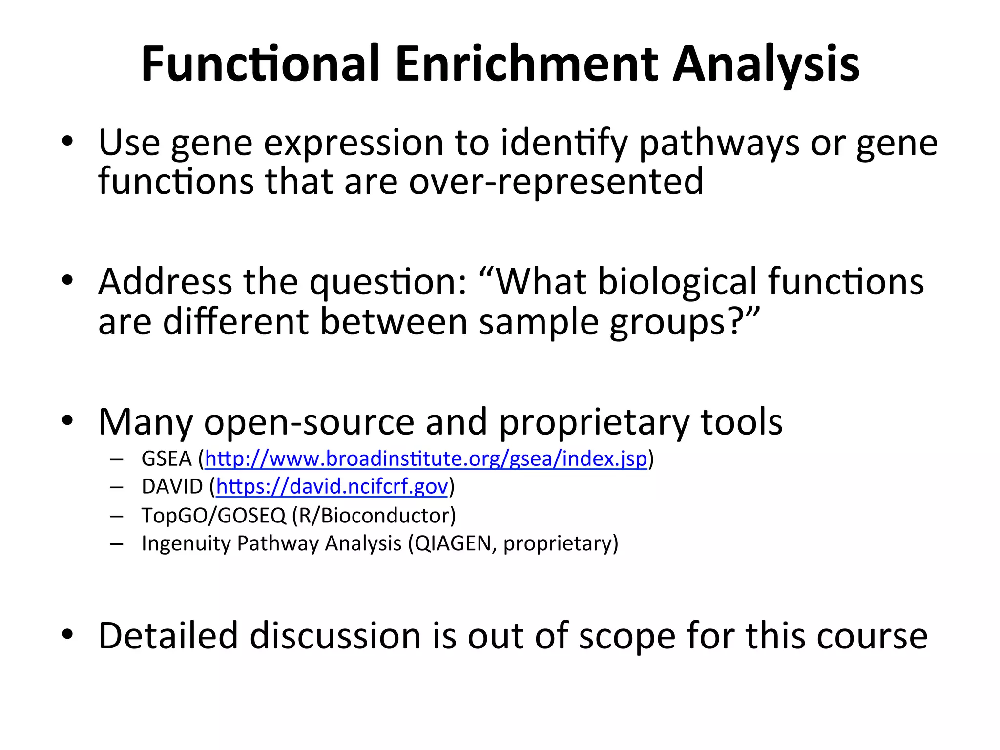 FuncSonal	
  Enrichment	
  Analysis	
  
•  Use	
  gene	
  expression	
  to	
  idenIfy	
  pathways	
  or	
  gene	
  
funcIons	
  that	
  are	
  over-­‐represented	
  
•  Address	
  the	
  quesIon:	
  “What	
  biological	
  funcIons	
  
are	
  diﬀerent	
  between	
  sample	
  groups?”	
  
•  Many	
  open-­‐source	
  and	
  proprietary	
  tools	
  
–  GSEA	
  (h_p://www.broadinsItute.org/gsea/index.jsp)	
  
–  DAVID	
  (h_ps://david.ncifcrf.gov)	
  
–  TopGO/GOSEQ	
  (R/Bioconductor)	
  
–  Ingenuity	
  Pathway	
  Analysis	
  (QIAGEN,	
  proprietary)	
  
•  Detailed	
  discussion	
  is	
  out	
  of	
  scope	
  for	
  this	
  course	
  
 