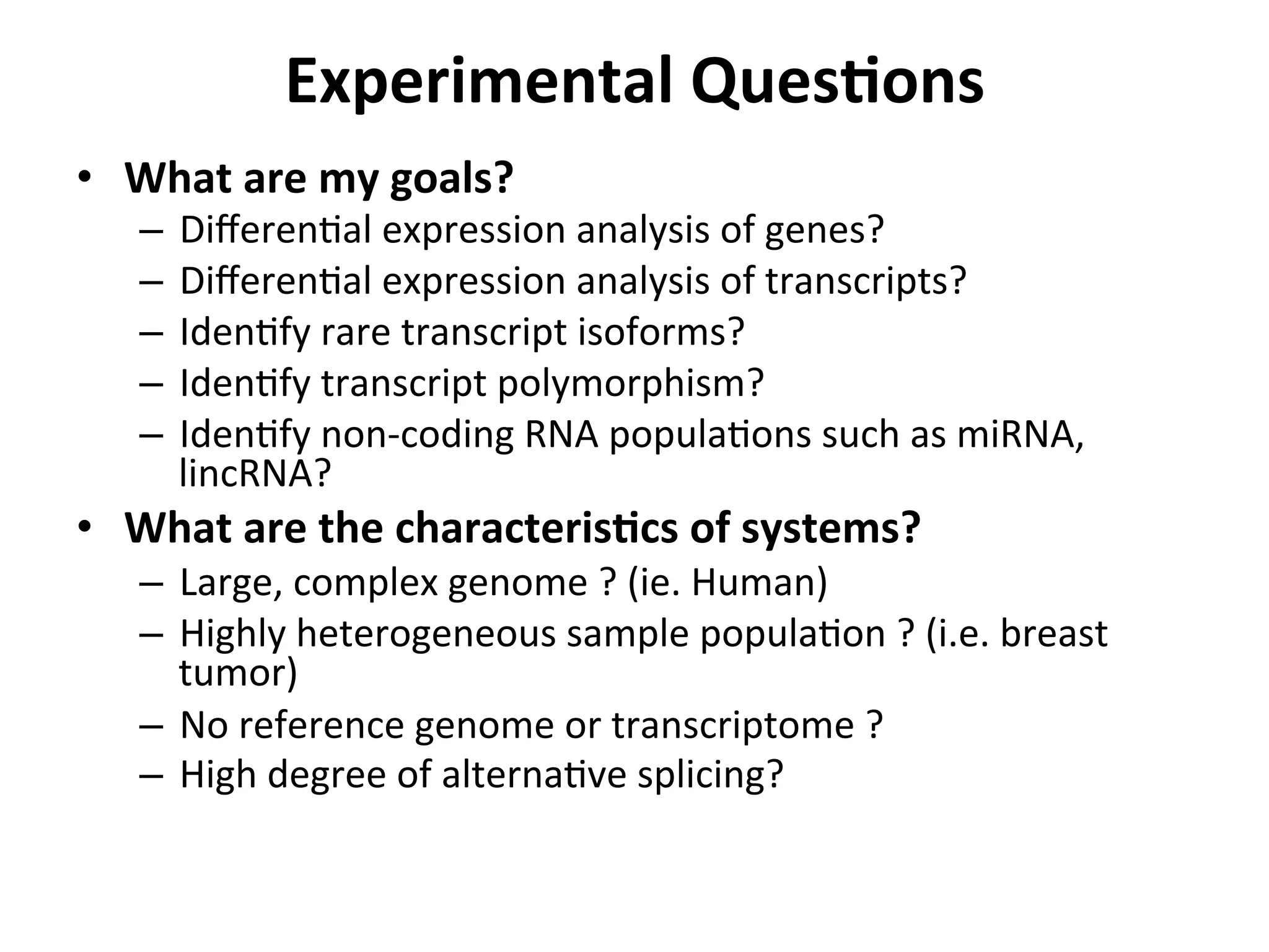 Experimental	
  QuesSons	
  
•  What	
  are	
  my	
  goals?	
  
–  DiﬀerenIal	
  expression	
  analysis	
  of	
  genes?	
  
–  DiﬀerenIal	
  expression	
  analysis	
  of	
  transcripts?	
  
–  IdenIfy	
  rare	
  transcript	
  isoforms?	
  
–  IdenIfy	
  transcript	
  polymorphism?	
  
–  IdenIfy	
  non-­‐coding	
  RNA	
  populaIons	
  such	
  as	
  miRNA,	
  
lincRNA?	
  	
  
•  What	
  are	
  the	
  characterisScs	
  of	
  systems?	
  
–  Large,	
  complex	
  genome	
  ?	
  (ie.	
  Human)	
  
–  Highly	
  heterogeneous	
  sample	
  populaIon	
  ?	
  (i.e.	
  breast	
  
tumor)	
  
–  No	
  reference	
  genome	
  or	
  transcriptome	
  ?	
  
–  High	
  degree	
  of	
  alternaIve	
  splicing?	
  
 