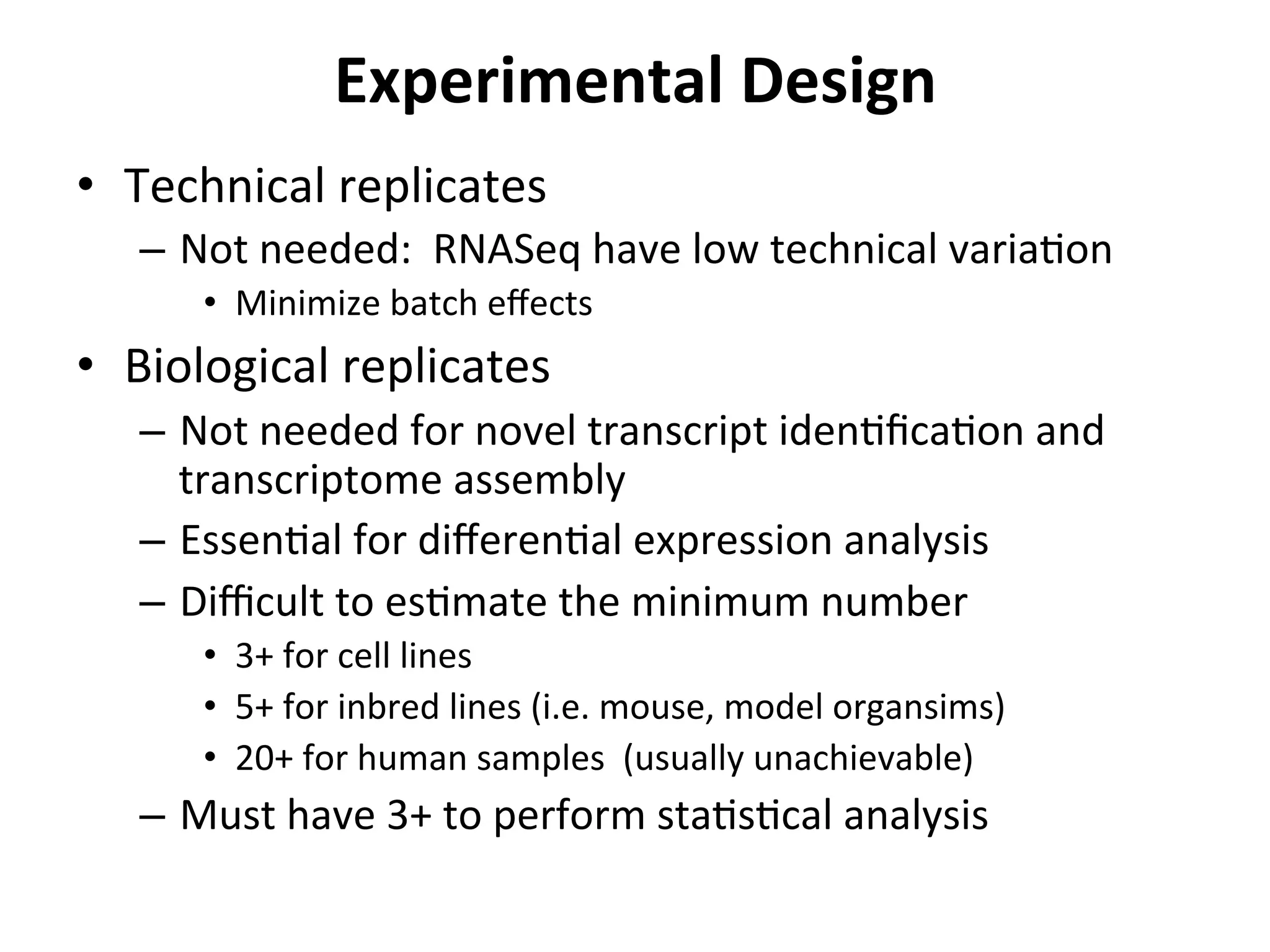 Experimental	
  Design	
  
•  Technical	
  replicates	
  
–  Not	
  needed:	
  	
  RNASeq	
  have	
  low	
  technical	
  variaIon	
  
•  Minimize	
  batch	
  eﬀects	
  
•  Biological	
  replicates	
  
–  Not	
  needed	
  for	
  novel	
  transcript	
  idenIﬁcaIon	
  and	
  
transcriptome	
  assembly	
  
–  EssenIal	
  for	
  diﬀerenIal	
  expression	
  analysis	
  
–  Diﬃcult	
  to	
  esImate	
  the	
  minimum	
  number	
  
•  3+	
  for	
  cell	
  lines	
  
•  5+	
  for	
  inbred	
  lines	
  (i.e.	
  mouse,	
  model	
  organsims)	
  
•  20+	
  for	
  human	
  samples	
  	
  (usually	
  unachievable)	
  
–  Must	
  have	
  3+	
  to	
  perform	
  staIsIcal	
  analysis	
  
 