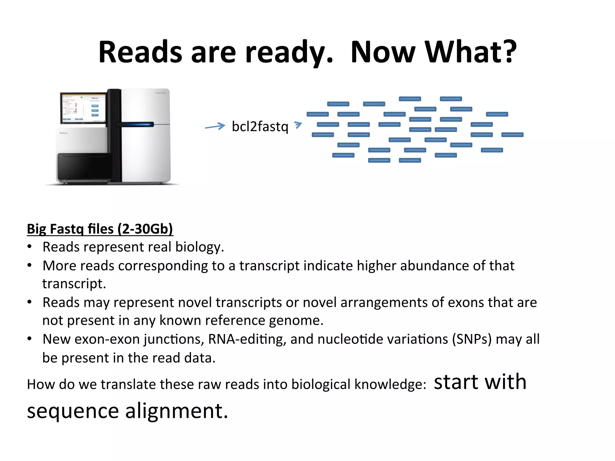 Reads	
  are	
  ready.	
  	
  Now	
  What?	
  
bcl2fastq	
  
Big	
  Fastq	
  ﬁles	
  (2-­‐30Gb)	
  
•  Reads	
  represent	
  real	
  biology.	
  	
  	
  
•  More	
  reads	
  corresponding	
  to	
  a	
  transcript	
  indicate	
  higher	
  abundance	
  of	
  that	
  
transcript.	
  
•  Reads	
  may	
  represent	
  novel	
  transcripts	
  or	
  novel	
  arrangements	
  of	
  exons	
  that	
  are	
  
not	
  present	
  in	
  any	
  known	
  reference	
  genome.	
  
•  New	
  exon-­‐exon	
  juncIons,	
  RNA-­‐ediIng,	
  and	
  nucleoIde	
  variaIons	
  (SNPs)	
  may	
  all	
  
be	
  present	
  in	
  the	
  read	
  data.	
  
How	
  do	
  we	
  translate	
  these	
  raw	
  reads	
  into	
  biological	
  knowledge:	
  	
  start	
  with	
  
sequence	
  alignment.	
  
 