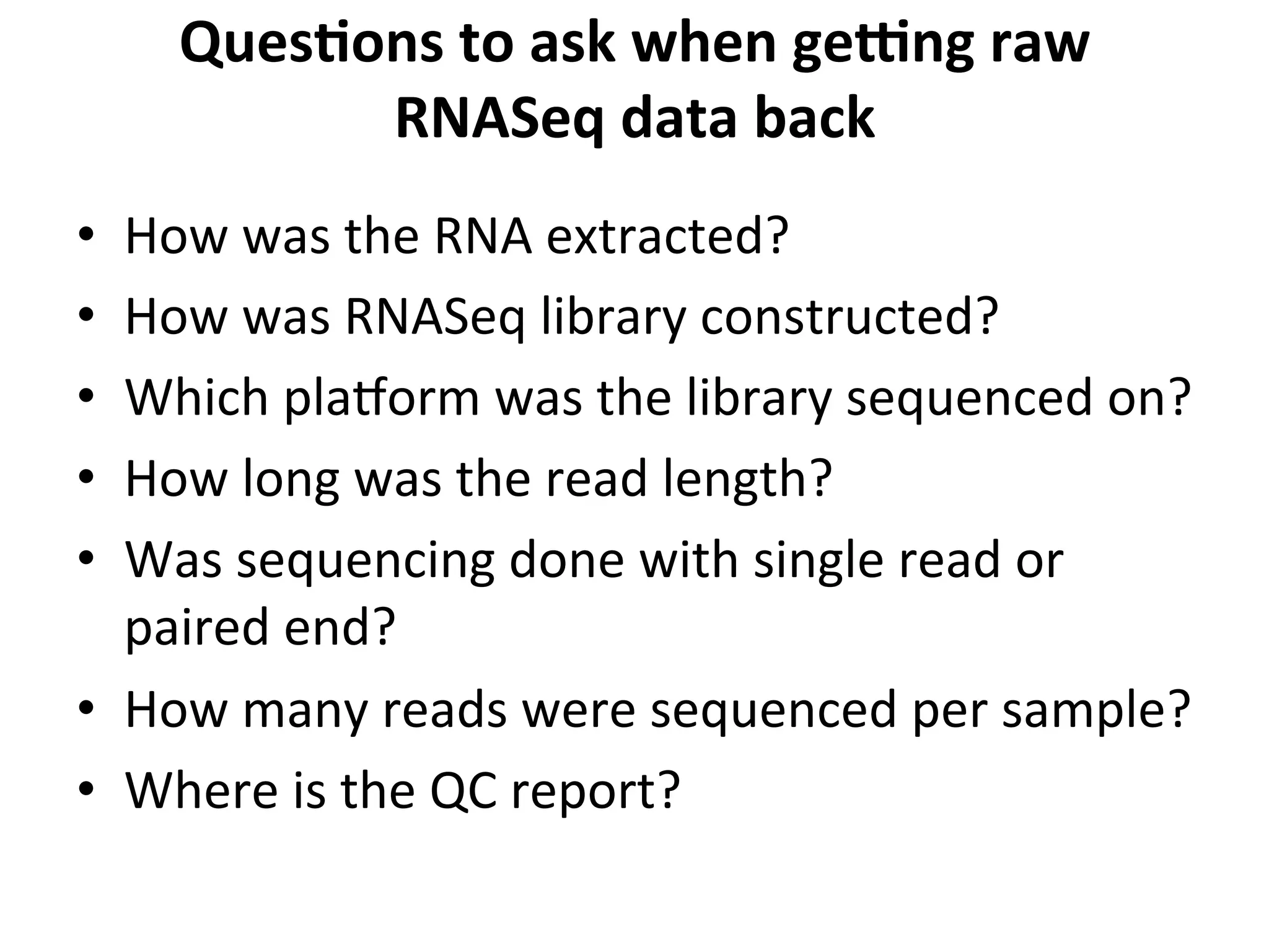 QuesSons	
  to	
  ask	
  when	
  gekng	
  raw	
  
RNASeq	
  data	
  back	
  
•  How	
  was	
  the	
  RNA	
  extracted?	
  
•  How	
  was	
  RNASeq	
  library	
  constructed?	
  
•  Which	
  playorm	
  was	
  the	
  library	
  sequenced	
  on?	
  
•  How	
  long	
  was	
  the	
  read	
  length?	
  
•  Was	
  sequencing	
  done	
  with	
  single	
  read	
  or	
  
paired	
  end?	
  
•  How	
  many	
  reads	
  were	
  sequenced	
  per	
  sample?	
  
•  Where	
  is	
  the	
  QC	
  report?	
  
 