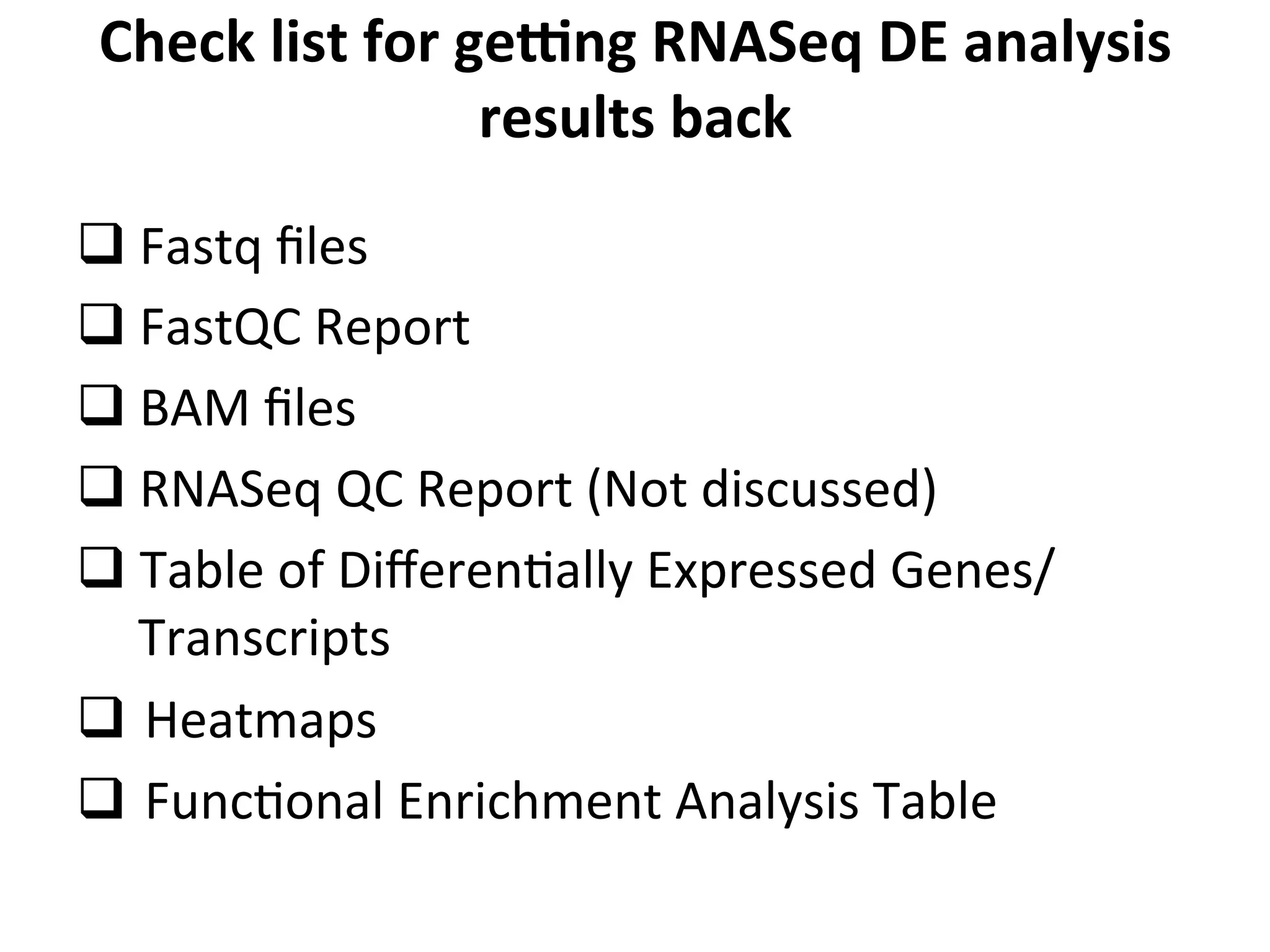 Check	
  list	
  for	
  gekng	
  RNASeq	
  DE	
  analysis	
  
results	
  back	
  
q 	
  Fastq	
  ﬁles	
  
q 	
  FastQC	
  Report	
  
q 	
  BAM	
  ﬁles	
  
q 	
  RNASeq	
  QC	
  Report	
  (Not	
  discussed)	
  
q Table	
  of	
  DiﬀerenIally	
  Expressed	
  Genes/	
  
Transcripts	
  
q 	
  Heatmaps	
  
q 	
  FuncIonal	
  Enrichment	
  Analysis	
  Table	
  
 