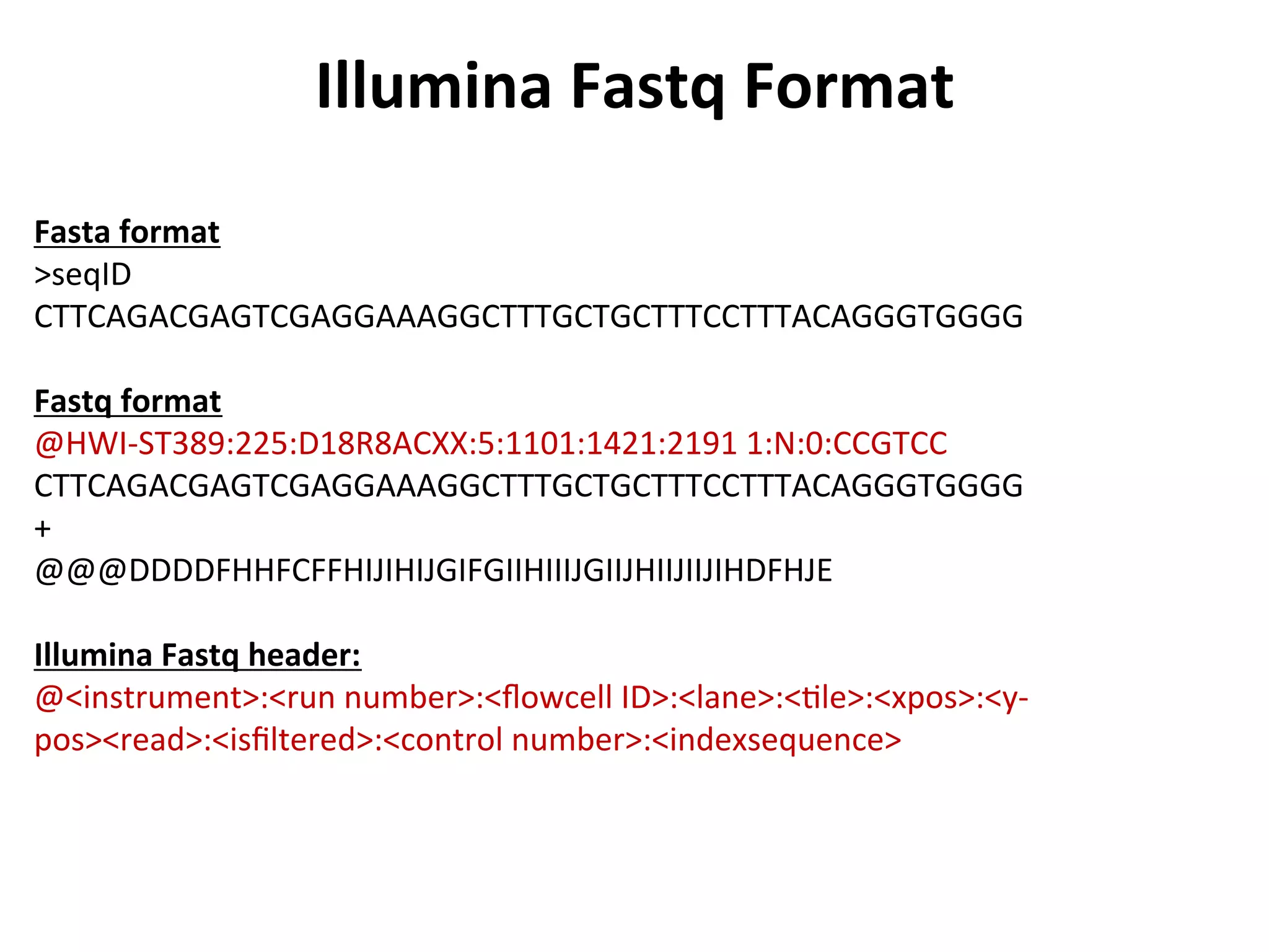 Illumina	
  Fastq	
  Format	
  
Fasta	
  format	
  
>seqID	
  
CTTCAGACGAGTCGAGGAAAGGCTTTGCTGCTTTCCTTTACAGGGTGGGG	
  
	
  
Fastq	
  format	
  
@HWI-­‐ST389:225:D18R8ACXX:5:1101:1421:2191	
  1:N:0:CCGTCC	
  
CTTCAGACGAGTCGAGGAAAGGCTTTGCTGCTTTCCTTTACAGGGTGGGG	
  
+	
  
@@@DDDDFHHFCFFHIJIHIJGIFGIIHIIIJGIIJHIIJIIJIHDFHJE	
  
	
  
Illumina	
  Fastq	
  header:	
  
@<instrument>:<run	
  number>:<ﬂowcell	
  ID>:<lane>:<%le>:<xpos>:<y-­‐
pos><read>:<isﬁltered>:<control	
  number>:<indexsequence>	
  
 