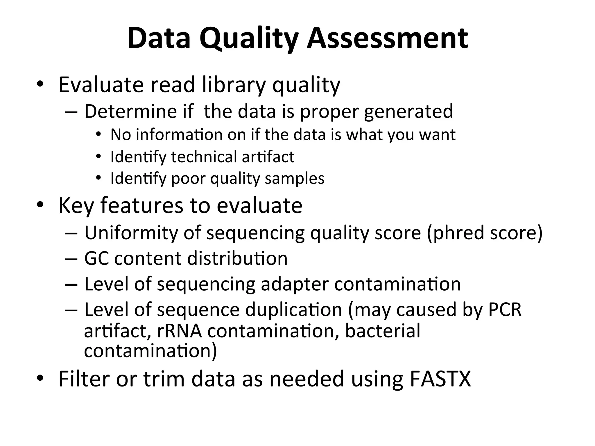 Data	
  Quality	
  Assessment	
  
•  Evaluate	
  read	
  library	
  quality	
  
–  Determine	
  if	
  	
  the	
  data	
  is	
  proper	
  generated	
  
•  No	
  informa%on	
  on	
  if	
  the	
  data	
  is	
  what	
  you	
  want	
  
•  Iden%fy	
  technical	
  ar%fact	
  
•  Iden%fy	
  poor	
  quality	
  samples	
  
•  Key	
  features	
  to	
  evaluate	
  
–  Uniformity	
  of	
  sequencing	
  quality	
  score	
  (phred	
  score)	
  
–  GC	
  content	
  distribu%on	
  
–  Level	
  of	
  sequencing	
  adapter	
  contamina%on	
  
–  Level	
  of	
  sequence	
  duplica%on	
  (may	
  caused	
  by	
  PCR	
  
ar%fact,	
  rRNA	
  contamina%on,	
  bacterial	
  
contamina%on)	
  
•  Filter	
  or	
  trim	
  data	
  as	
  needed	
  using	
  FASTX	
  
	
  
 