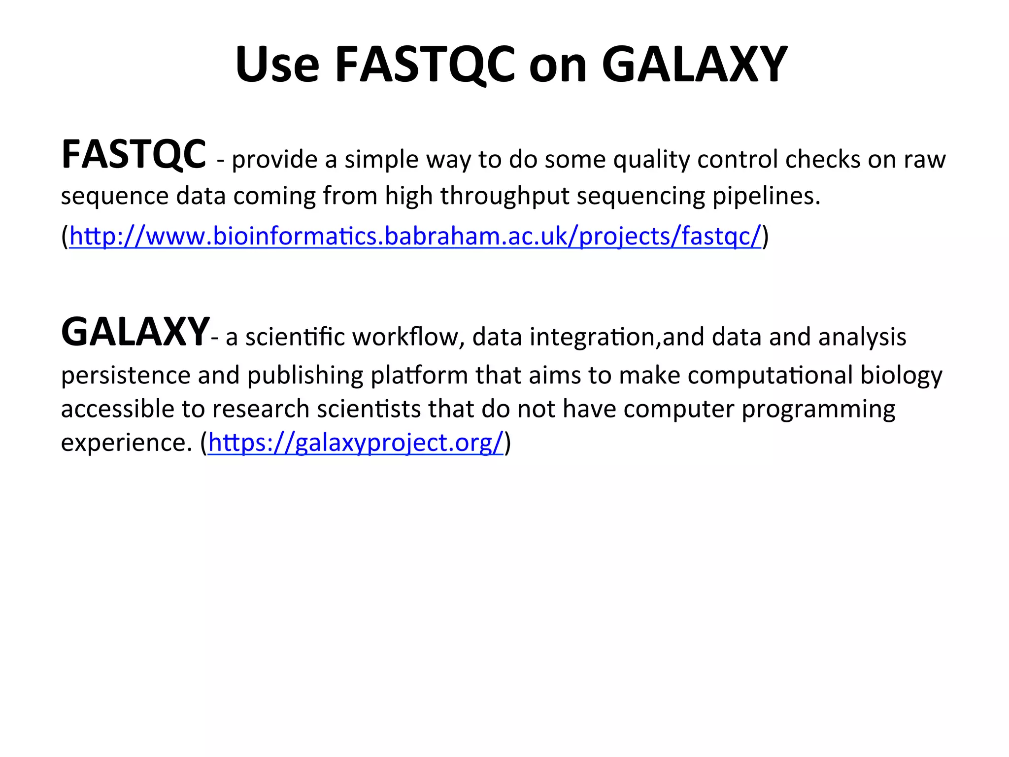  Use	
  FASTQC	
  on	
  GALAXY	
  
FASTQC	
  -­‐	
  provide	
  a	
  simple	
  way	
  to	
  do	
  some	
  quality	
  control	
  checks	
  on	
  raw	
  
sequence	
  data	
  coming	
  from	
  high	
  throughput	
  sequencing	
  pipelines.	
  	
  
(h[p://www.bioinforma%cs.babraham.ac.uk/projects/fastqc/)	
  
	
  
GALAXY-­‐	
  a	
  scien%ﬁc	
  workﬂow,	
  data	
  integra%on,and	
  data	
  and	
  analysis	
  
persistence	
  and	
  publishing	
  plaform	
  that	
  aims	
  to	
  make	
  computa%onal	
  biology	
  
accessible	
  to	
  research	
  scien%sts	
  that	
  do	
  not	
  have	
  computer	
  programming	
  
experience.	
  (h[ps://galaxyproject.org/)	
  
 