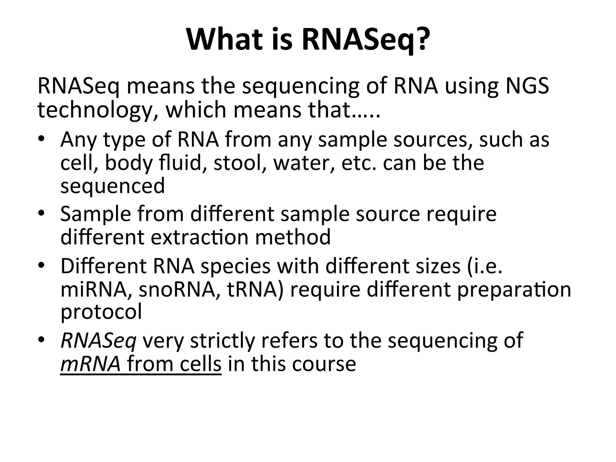 What	
  is	
  RNASeq?	
  	
  
RNASeq	
  means	
  the	
  sequencing	
  of	
  RNA	
  using	
  NGS	
  
technology,	
  which	
  means	
  that…..	
  
•  Any	
  type	
  of	
  RNA	
  from	
  any	
  sample	
  sources,	
  such	
  as	
  
cell,	
  body	
  ﬂuid,	
  stool,	
  water,	
  etc.	
  can	
  be	
  the	
  
sequenced	
  
•  Sample	
  from	
  diﬀerent	
  sample	
  source	
  require	
  
diﬀerent	
  extrac%on	
  method	
  
•  Diﬀerent	
  RNA	
  species	
  with	
  diﬀerent	
  sizes	
  (i.e.	
  
miRNA,	
  snoRNA,	
  tRNA)	
  require	
  diﬀerent	
  prepara%on	
  
protocol	
  
•  RNASeq	
  very	
  strictly	
  refers	
  to	
  the	
  sequencing	
  of	
  
mRNA	
  from	
  cells	
  in	
  this	
  course	
  
 
