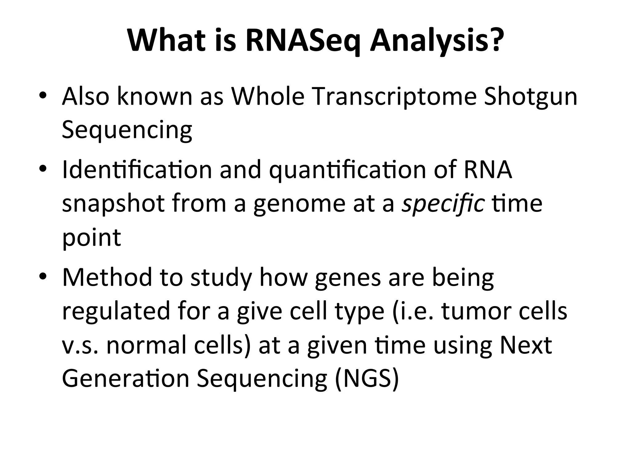 What	
  is	
  RNASeq	
  Analysis?	
  
•  Also	
  known	
  as	
  Whole	
  Transcriptome	
  Shotgun	
  
Sequencing	
  
•  Iden%ﬁca%on	
  and	
  quan%ﬁca%on	
  of	
  RNA	
  
snapshot	
  from	
  a	
  genome	
  at	
  a	
  speciﬁc	
  %me	
  
point	
  
•  Method	
  to	
  study	
  how	
  genes	
  are	
  being	
  
regulated	
  for	
  a	
  give	
  cell	
  type	
  (i.e.	
  tumor	
  cells	
  
v.s.	
  normal	
  cells)	
  at	
  a	
  given	
  %me	
  using	
  Next	
  
Genera%on	
  Sequencing	
  (NGS)	
  
 