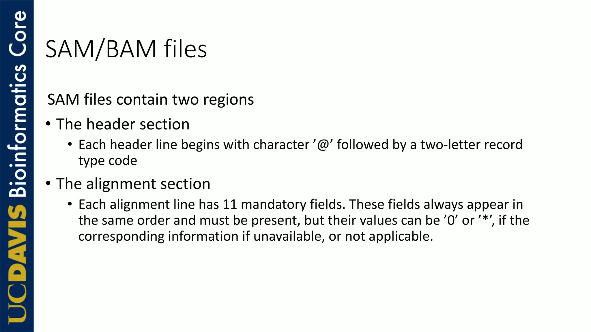 SAM/BAM files
SAM files contain two regions
• The header section
• Each header line begins with character ’@’ followed by a two-letter record
type code
• The alignment section
• Each alignment line has 11 mandatory fields. These fields always appear in
the same order and must be present, but their values can be ’0’ or ’*’, if the
corresponding information if unavailable, or not applicable.
 