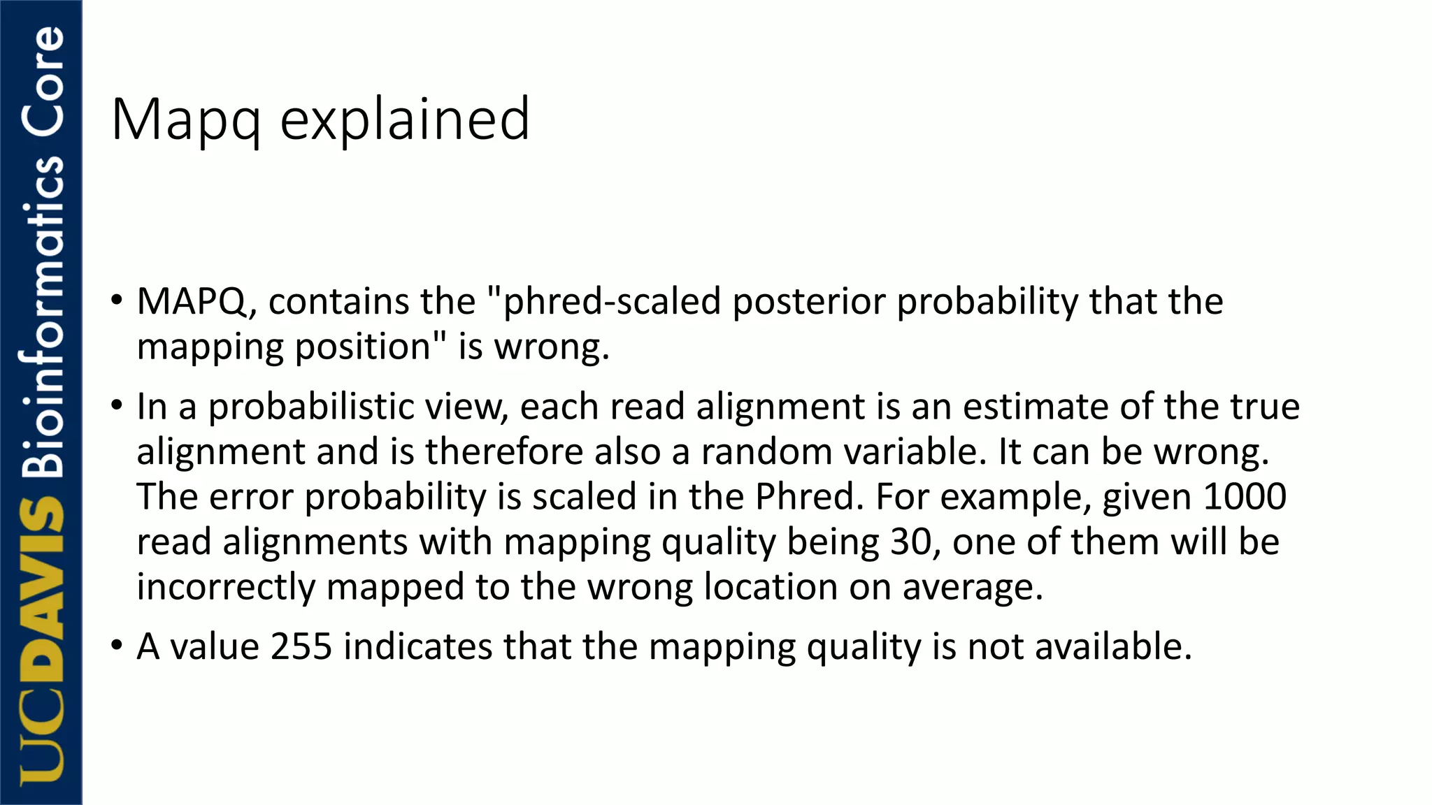 Mapq explained
• MAPQ, contains the "phred-scaled posterior probability that the
mapping position" is wrong.
• In a probabilistic view, each read alignment is an estimate of the true
alignment and is therefore also a random variable. It can be wrong.
The error probability is scaled in the Phred. For example, given 1000
read alignments with mapping quality being 30, one of them will be
incorrectly mapped to the wrong location on average.
• A value 255 indicates that the mapping quality is not available.
 
