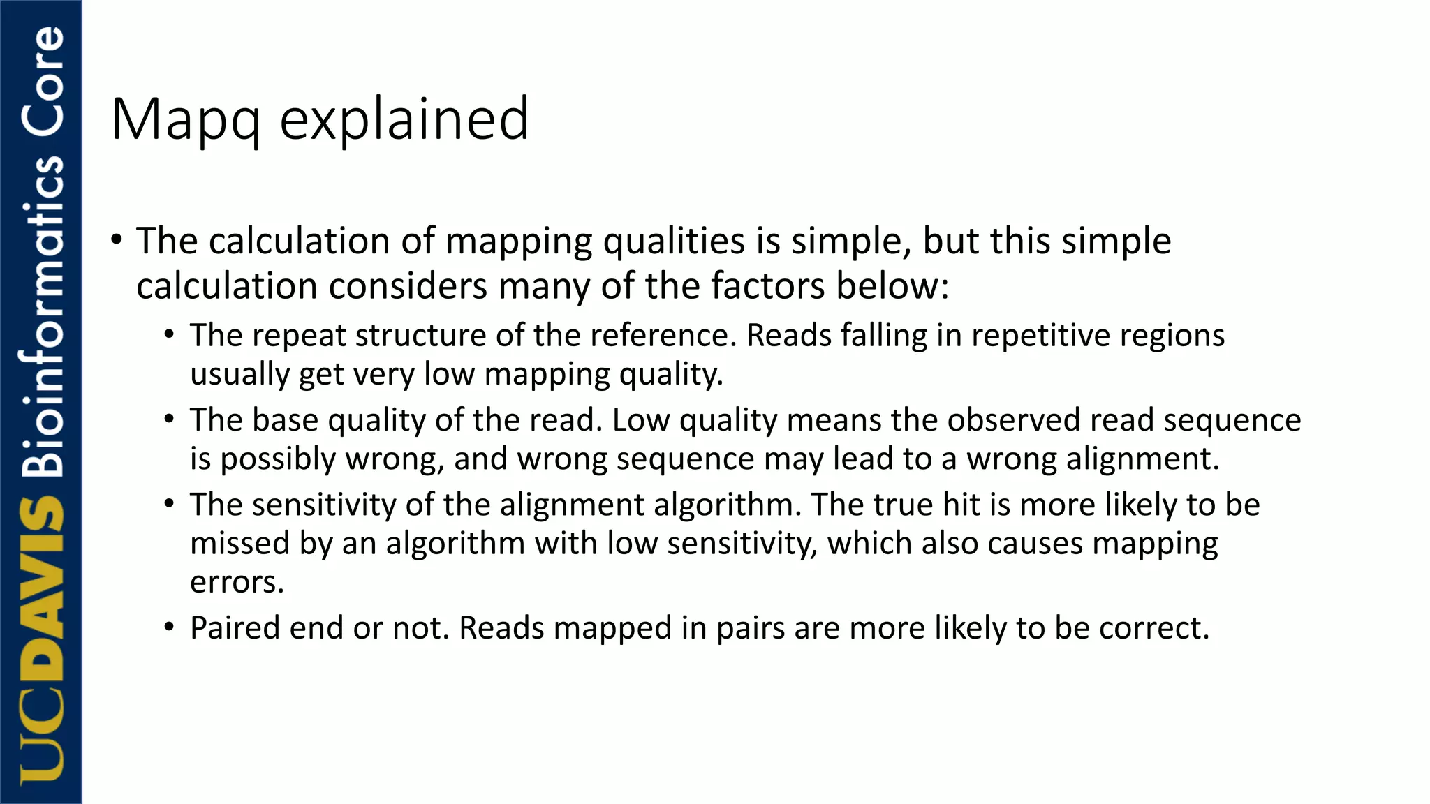 Mapq explained
• The calculation of mapping qualities is simple, but this simple
calculation considers many of the factors below:
• The repeat structure of the reference. Reads falling in repetitive regions
usually get very low mapping quality.
• The base quality of the read. Low quality means the observed read sequence
is possibly wrong, and wrong sequence may lead to a wrong alignment.
• The sensitivity of the alignment algorithm. The true hit is more likely to be
missed by an algorithm with low sensitivity, which also causes mapping
errors.
• Paired end or not. Reads mapped in pairs are more likely to be correct.
 