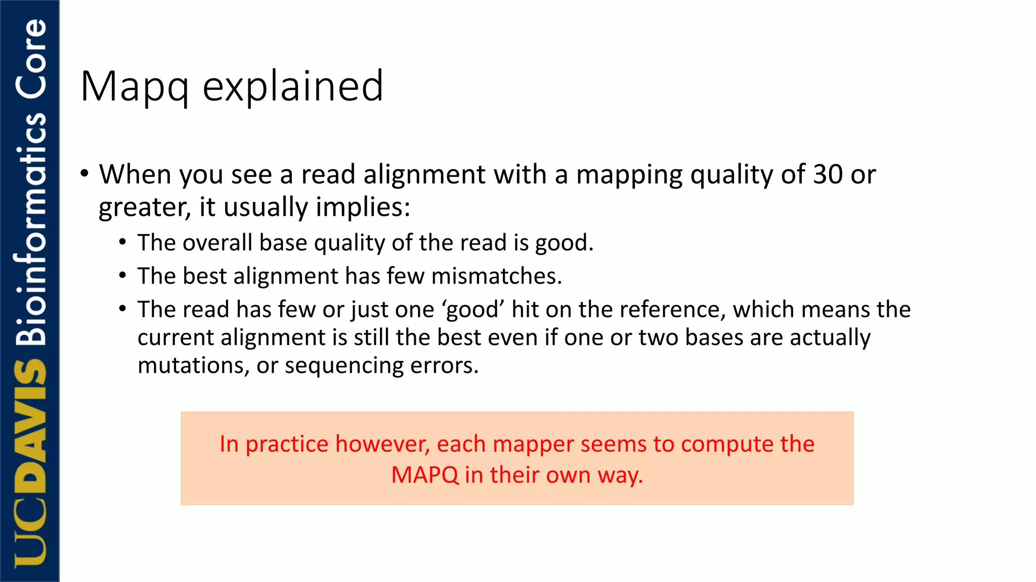 Mapq explained
• When you see a read alignment with a mapping quality of 30 or
greater, it usually implies:
• The overall base quality of the read is good.
• The best alignment has few mismatches.
• The read has few or just one ‘good’ hit on the reference, which means the
current alignment is still the best even if one or two bases are actually
mutations, or sequencing errors.
In practice however, each mapper seems to compute the
MAPQ in their own way.
 