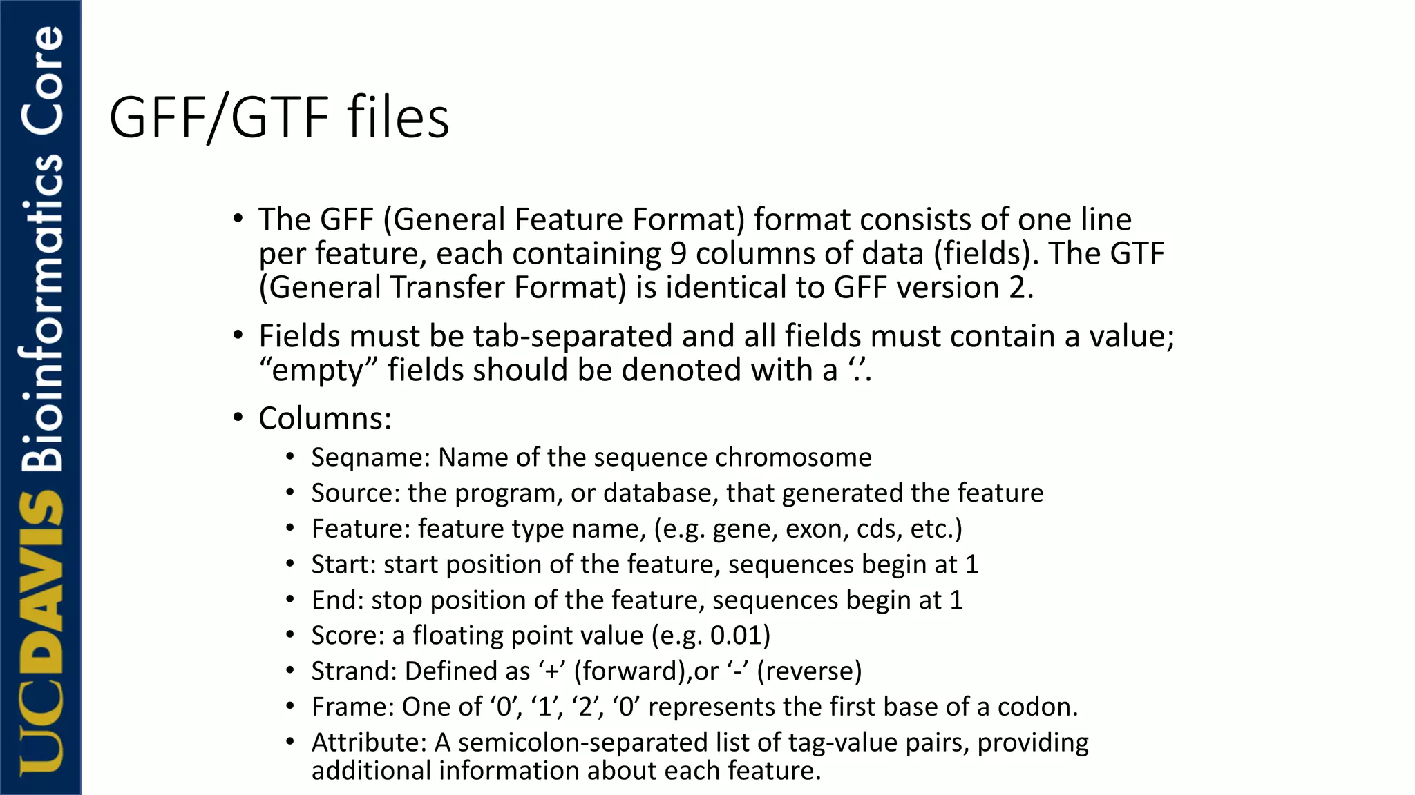 GFF/GTF files
• The GFF (General Feature Format) format consists of one line
per feature, each containing 9 columns of data (fields). The GTF
(General Transfer Format) is identical to GFF version 2.
• Fields must be tab-separated and all fields must contain a value;
“empty” fields should be denoted with a ‘.’.
• Columns:
• Seqname: Name of the sequence chromosome
• Source: the program, or database, that generated the feature
• Feature: feature type name, (e.g. gene, exon, cds, etc.)
• Start: start position of the feature, sequences begin at 1
• End: stop position of the feature, sequences begin at 1
• Score: a floating point value (e.g. 0.01)
• Strand: Defined as ‘+’ (forward),or ‘-’ (reverse)
• Frame: One of ‘0’, ‘1’, ‘2’, ‘0’ represents the first base of a codon.
• Attribute: A semicolon-separated list of tag-value pairs, providing
additional information about each feature.
 