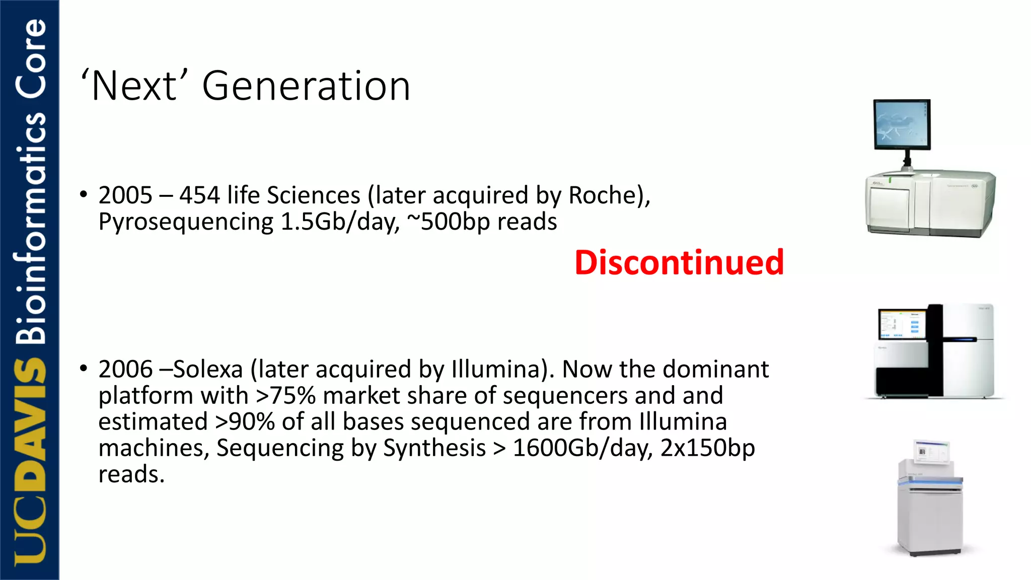 ‘Next’ Generation
• 2005 – 454 life Sciences (later acquired by Roche),
Pyrosequencing 1.5Gb/day, ~500bp reads
• 2006 –Solexa (later acquired by Illumina). Now the dominant
platform with >75% market share of sequencers and and
estimated >90% of all bases sequenced are from Illumina
machines, Sequencing by Synthesis > 1600Gb/day, 2x150bp
reads.
Discontinued
 